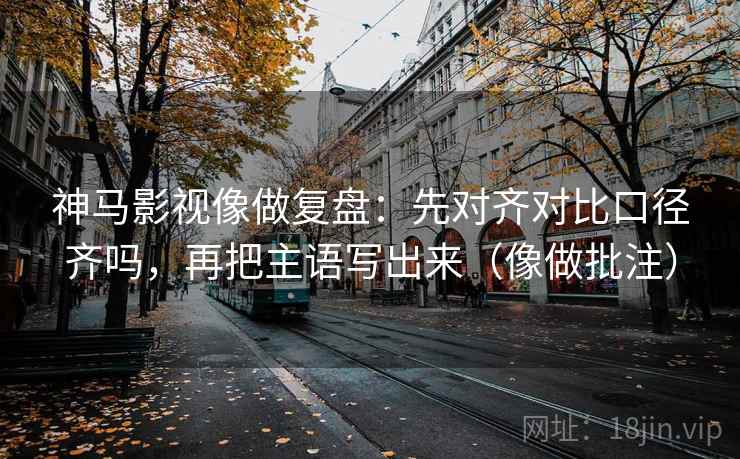 神马影视像做复盘：先对齐对比口径齐吗，再把主语写出来（像做批注）  第2张