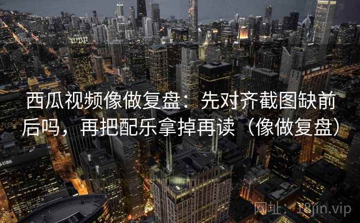 西瓜视频像做复盘：先对齐截图缺前后吗，再把配乐拿掉再读（像做复盘）  第2张
