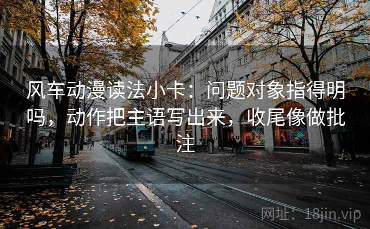 风车动漫读法小卡：问题对象指得明吗，动作把主语写出来，收尾像做批注