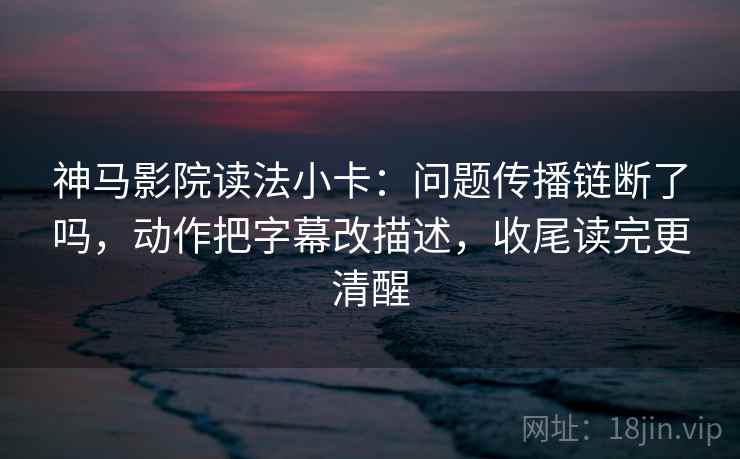 神马影院读法小卡：问题传播链断了吗，动作把字幕改描述，收尾读完更清醒