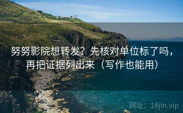 努努影院想转发？先核对单位标了吗，再把证据列出来（写作也能用）