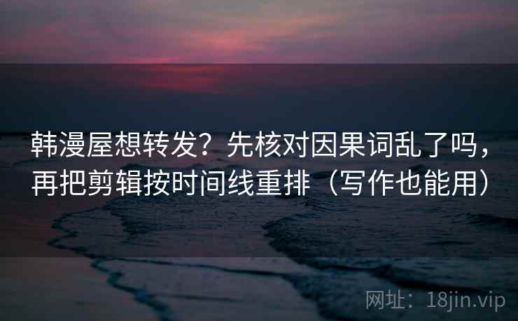 韩漫屋想转发？先核对因果词乱了吗，再把剪辑按时间线重排（写作也能用）
