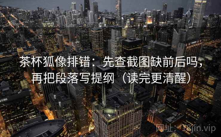 茶杯狐像排错：先查截图缺前后吗，再把段落写提纲（读完更清醒）