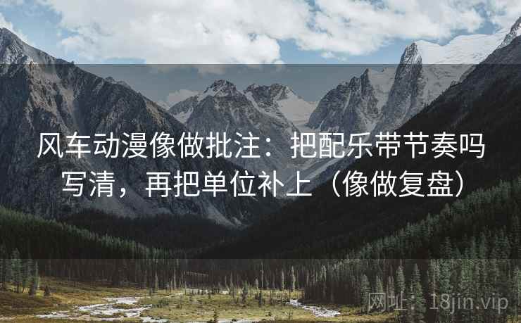风车动漫像做批注：把配乐带节奏吗写清，再把单位补上（像做复盘）