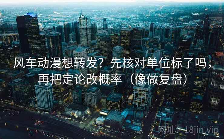 风车动漫想转发？先核对单位标了吗，再把定论改概率（像做复盘）