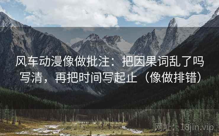 风车动漫像做批注：把因果词乱了吗写清，再把时间写起止（像做排错）