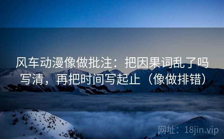 风车动漫像做批注：把因果词乱了吗写清，再把时间写起止（像做排错）  第2张