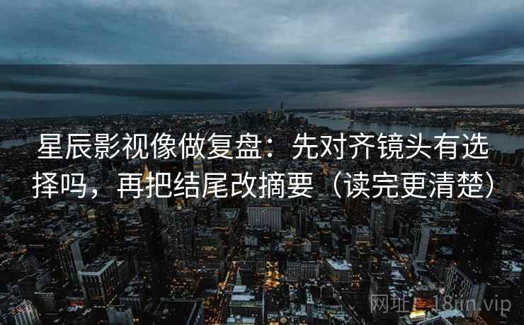 星辰影视像做复盘：先对齐镜头有选择吗，再把结尾改摘要（读完更清楚）