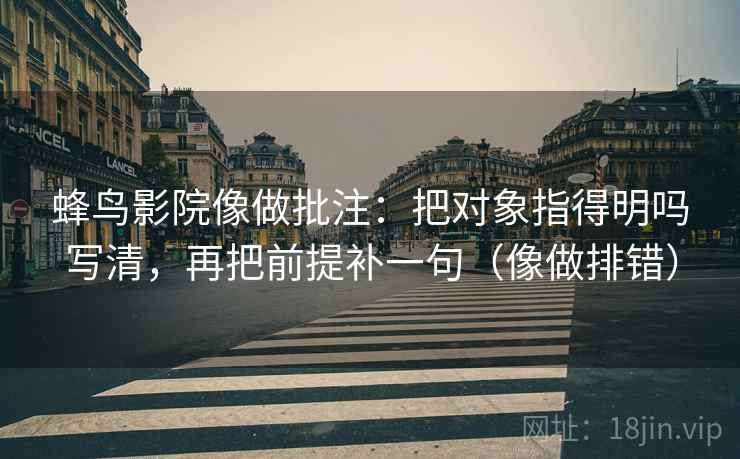 蜂鸟影院像做批注：把对象指得明吗写清，再把前提补一句（像做排错）