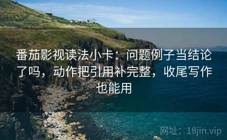 番茄影视读法小卡：问题例子当结论了吗，动作把引用补完整，收尾写作也能用