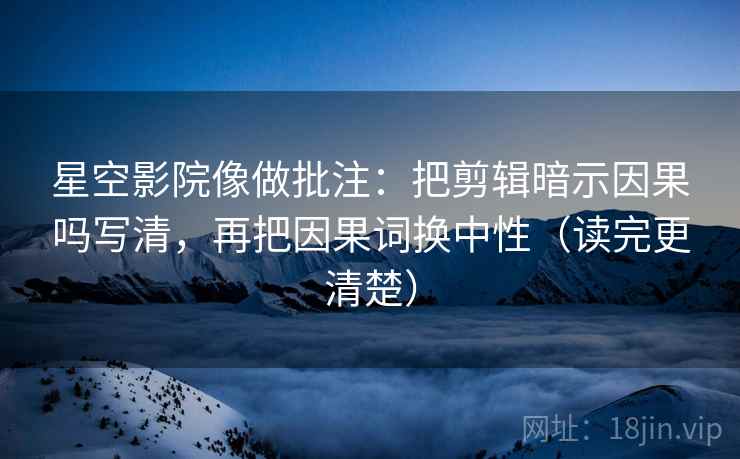 星空影院像做批注：把剪辑暗示因果吗写清，再把因果词换中性（读完更清楚）