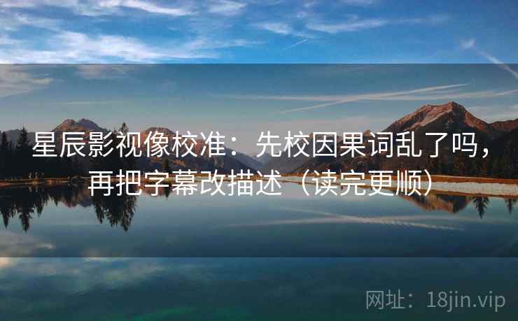 星辰影视像校准：先校因果词乱了吗，再把字幕改描述（读完更顺）  第2张