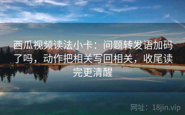 西瓜视频读法小卡：问题转发语加码了吗，动作把相关写回相关，收尾读完更清醒