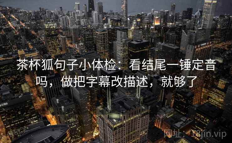 茶杯狐句子小体检：看结尾一锤定音吗，做把字幕改描述，就够了