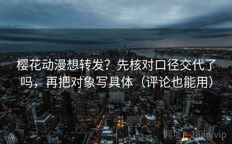 樱花动漫想转发？先核对口径交代了吗，再把对象写具体（评论也能用）
