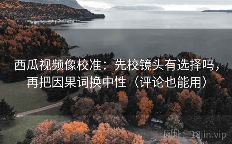 西瓜视频像校准：先校镜头有选择吗，再把因果词换中性（评论也能用）  第2张