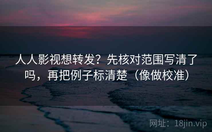 人人影视想转发？先核对范围写清了吗，再把例子标清楚（像做校准）  第2张