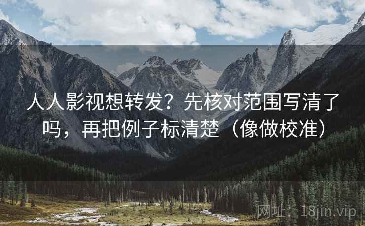 人人影视想转发？先核对范围写清了吗，再把例子标清楚（像做校准）