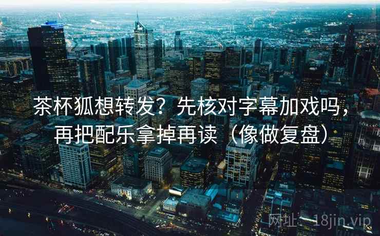 茶杯狐想转发？先核对字幕加戏吗，再把配乐拿掉再读（像做复盘）  第2张