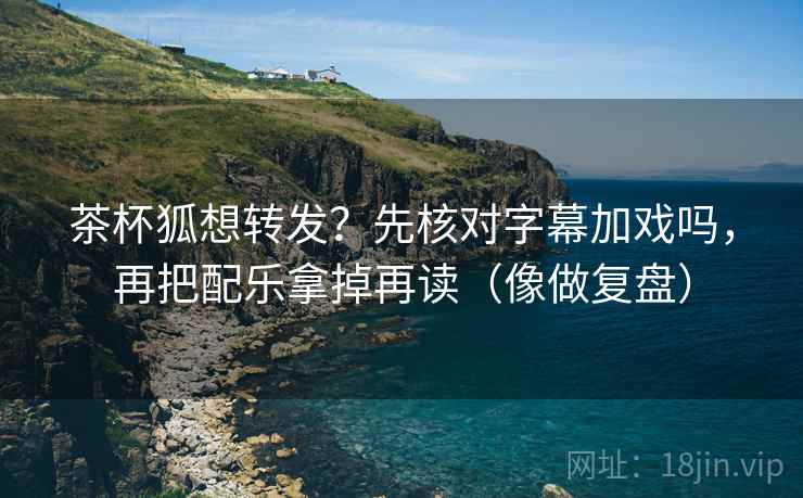 茶杯狐想转发？先核对字幕加戏吗，再把配乐拿掉再读（像做复盘）