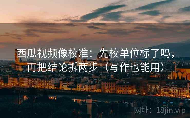 西瓜视频像校准：先校单位标了吗，再把结论拆两步（写作也能用）  第2张