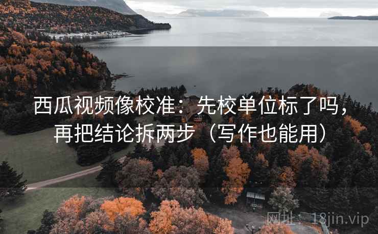 西瓜视频像校准：先校单位标了吗，再把结论拆两步（写作也能用）