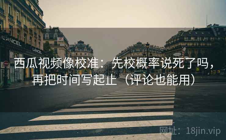 西瓜视频像校准：先校概率说死了吗，再把时间写起止（评论也能用）