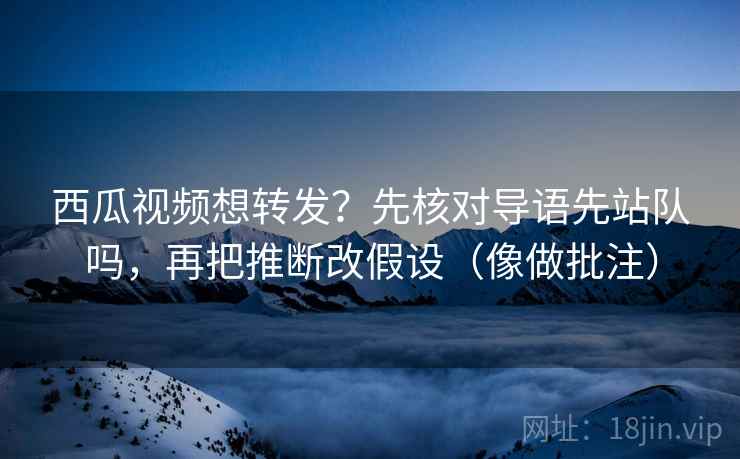 西瓜视频想转发？先核对导语先站队吗，再把推断改假设（像做批注）