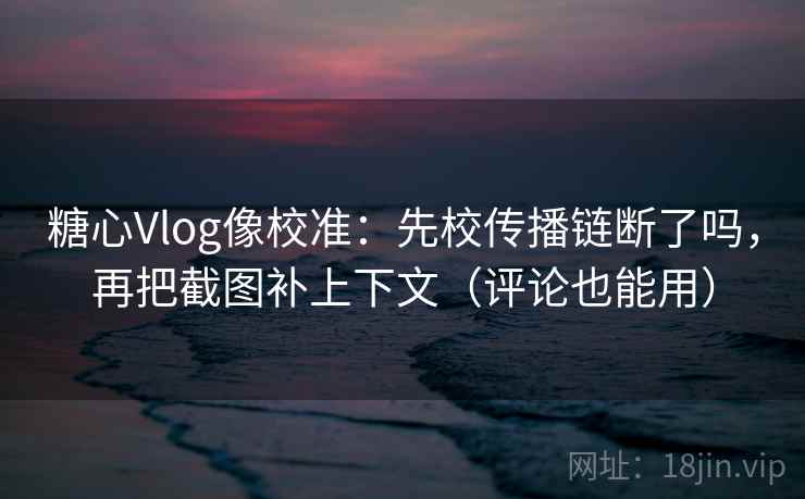 糖心Vlog像校准：先校传播链断了吗，再把截图补上下文（评论也能用）  第2张